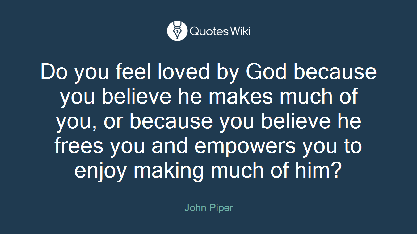 Do you feel loved by God because you believe he makes much of you, or because you believe he frees you and empowers you to enjoy making much of him?