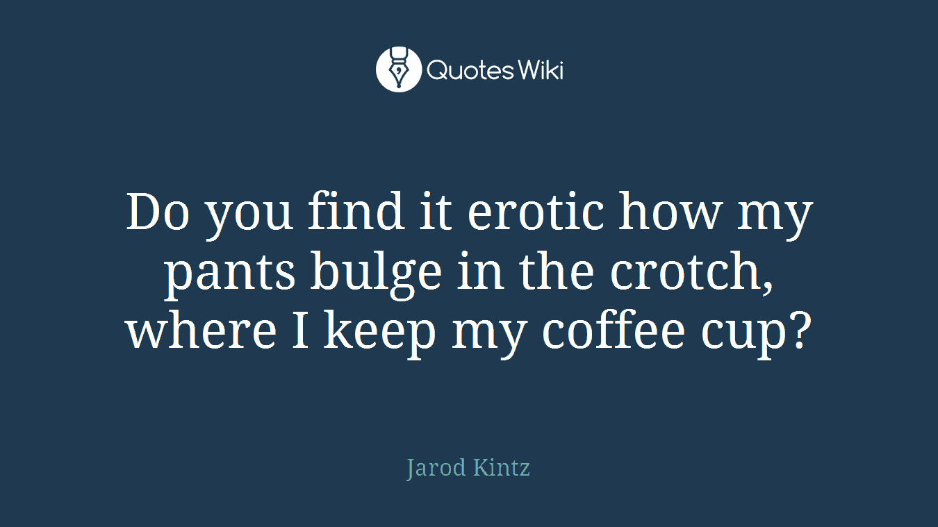 Do you find it erotic how my pants bulge in the crotch, where I keep my coffee cup?