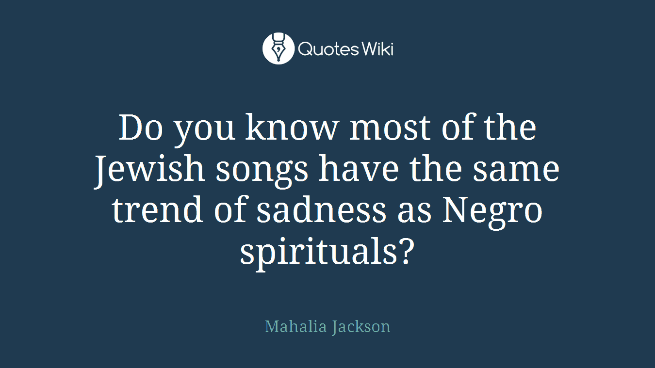 Do you know most of the Jewish songs have the same trend of sadness as Negro spirituals?