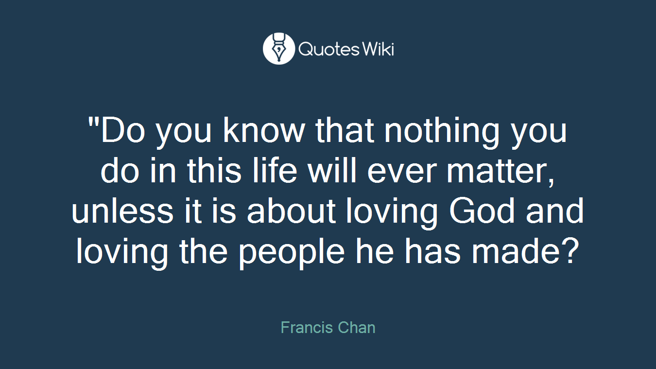 "Do you know that nothing you do in this life will ever matter, unless it is about loving God and loving the people he has made?