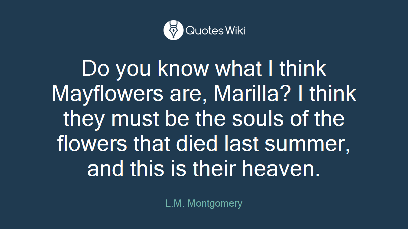 Do you know what I think Mayflowers are, Marilla? I think they must be the souls of the flowers that died last summer, and this is their heaven.