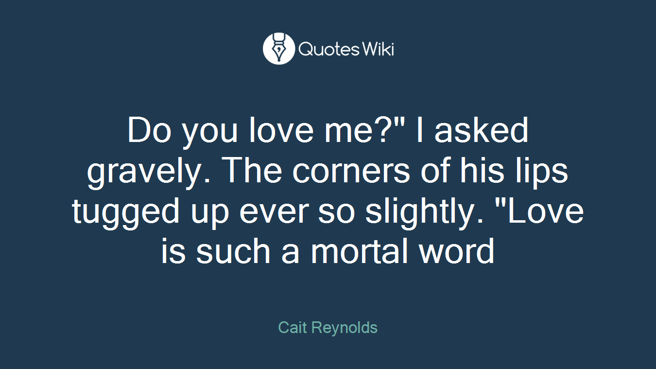 Do you love me?" I asked gravely. The corners of his lips tugged up ever so slightly. "Love is such a mortal word