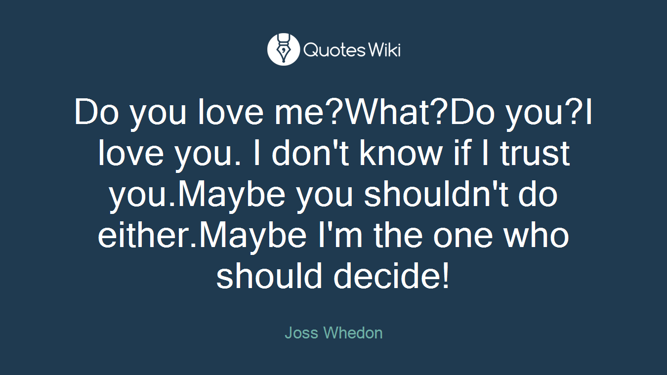 Do you love me?What?Do you?I love you. I don't know if I trust you.Maybe you shouldn't do either.Maybe I'm the one who should decide!