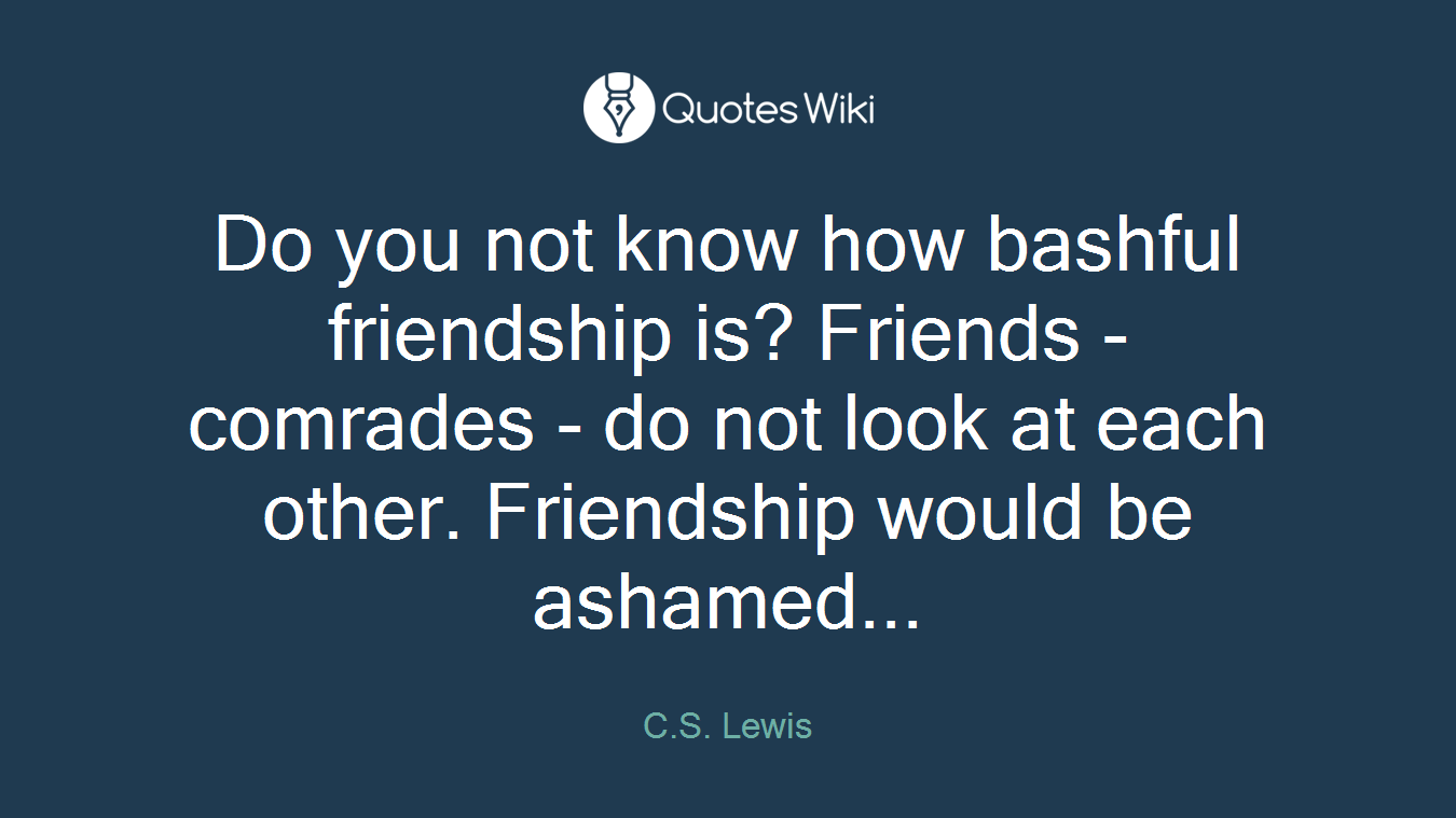 Do you not know how bashful friendship is? Friends - comrades - do not look at each other. Friendship would be ashamed...