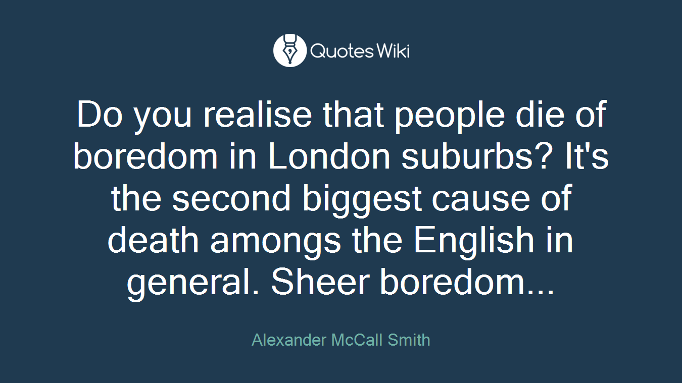 Do you realise that people die of boredom in London suburbs? It's the second biggest cause of death amongs the English in general. Sheer boredom...