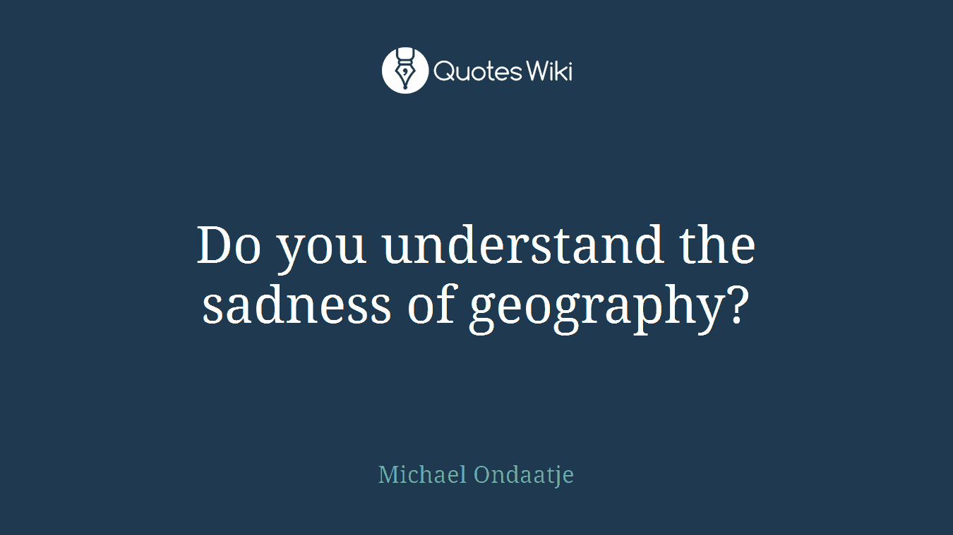Do you understand the sadness of geography?