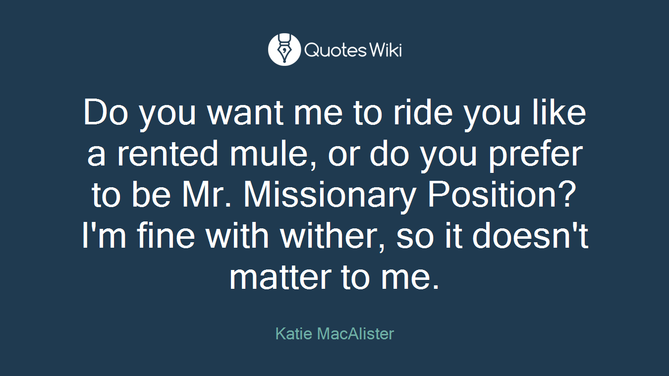 Do you want me to ride you like a rented mule, or do you prefer to be Mr. Missionary Position? I'm fine with wither, so it doesn't matter to me.