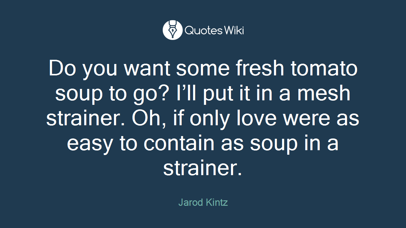 Do you want some fresh tomato soup to go? I’ll put it in a mesh strainer. Oh, if only love were as easy to contain as soup in a strainer.