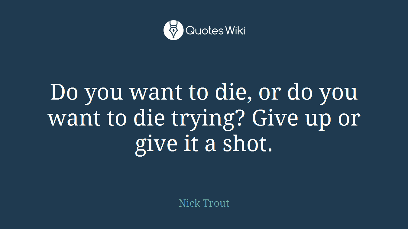 Do you want to die, or do you want to die trying? Give up or give it a shot.