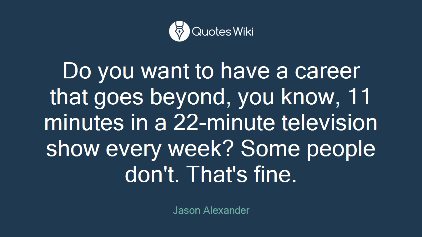 Do you want to have a career that goes beyond, you know, 11 minutes in a 22-minute television show every week? Some people don't. That's fine.