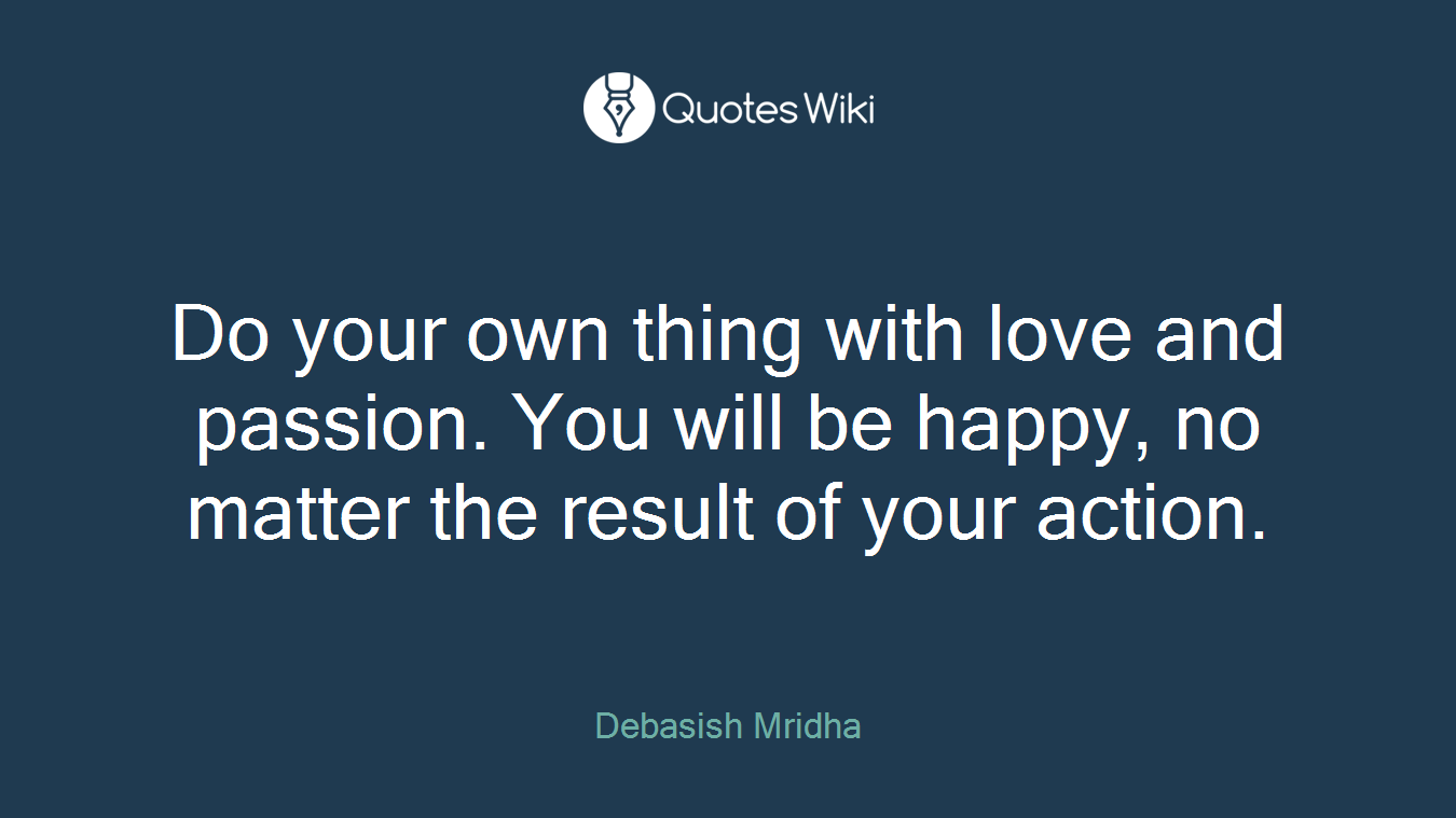 Do your own thing with love and passion. You will be happy, no matter the result of your action.
