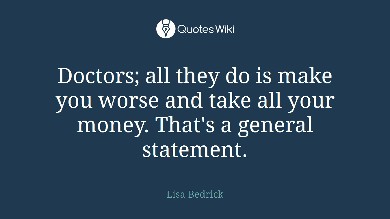 Doctors; all they do is make you worse and take all your money. That's a general statement.