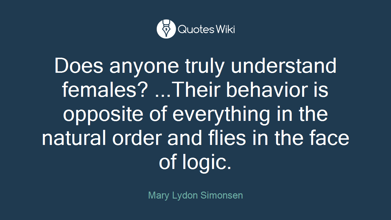 Does anyone truly understand females? ...Their behavior is opposite of everything in the natural order and flies in the face of logic.