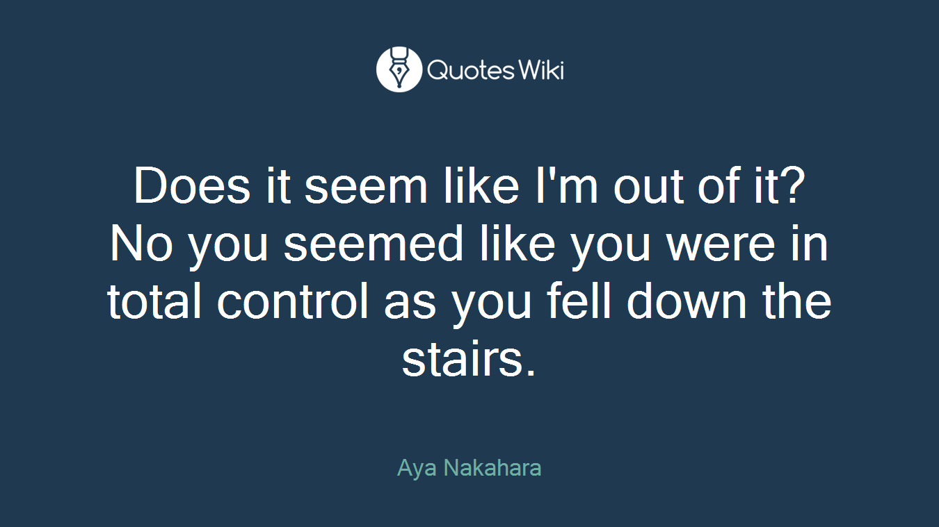 Does it seem like I'm out of it? No you seemed like you were in total control as you fell down the stairs.