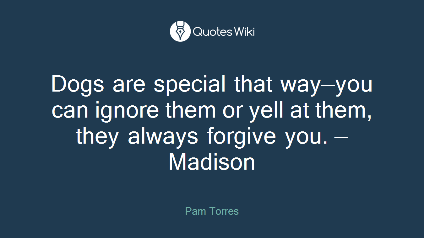 Dogs are special that way—you can ignore them or yell at them, they always forgive you. —Madison