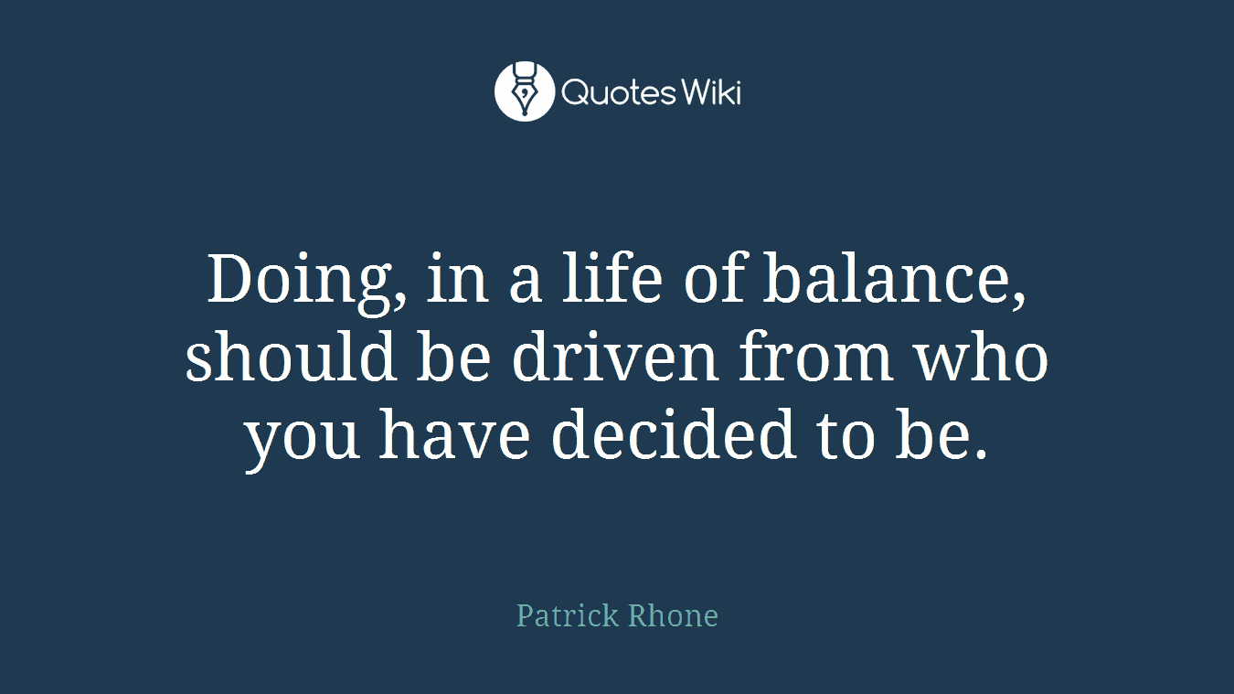 Doing, in a life of balance, should be driven from who you have decided to be.