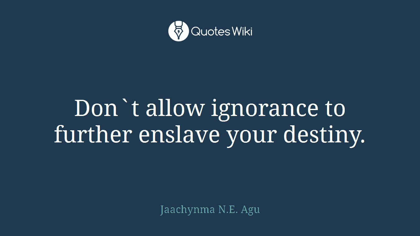 Don`t allow ignorance to further enslave your destiny.