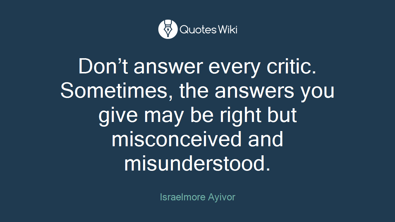 Don’t answer every critic. Sometimes, the answers you give may be right but misconceived and misunderstood.