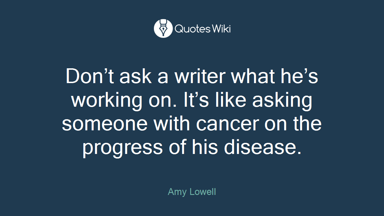 Don’t ask a writer what he’s working on. It’s like asking someone with cancer on the progress of his disease.