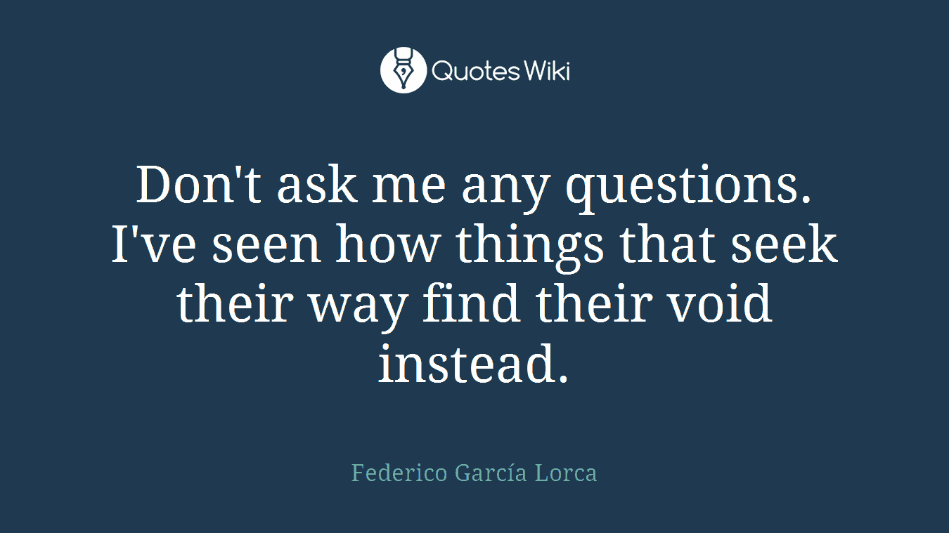Don't ask me any questions. I've seen how things that seek their way find their void instead.