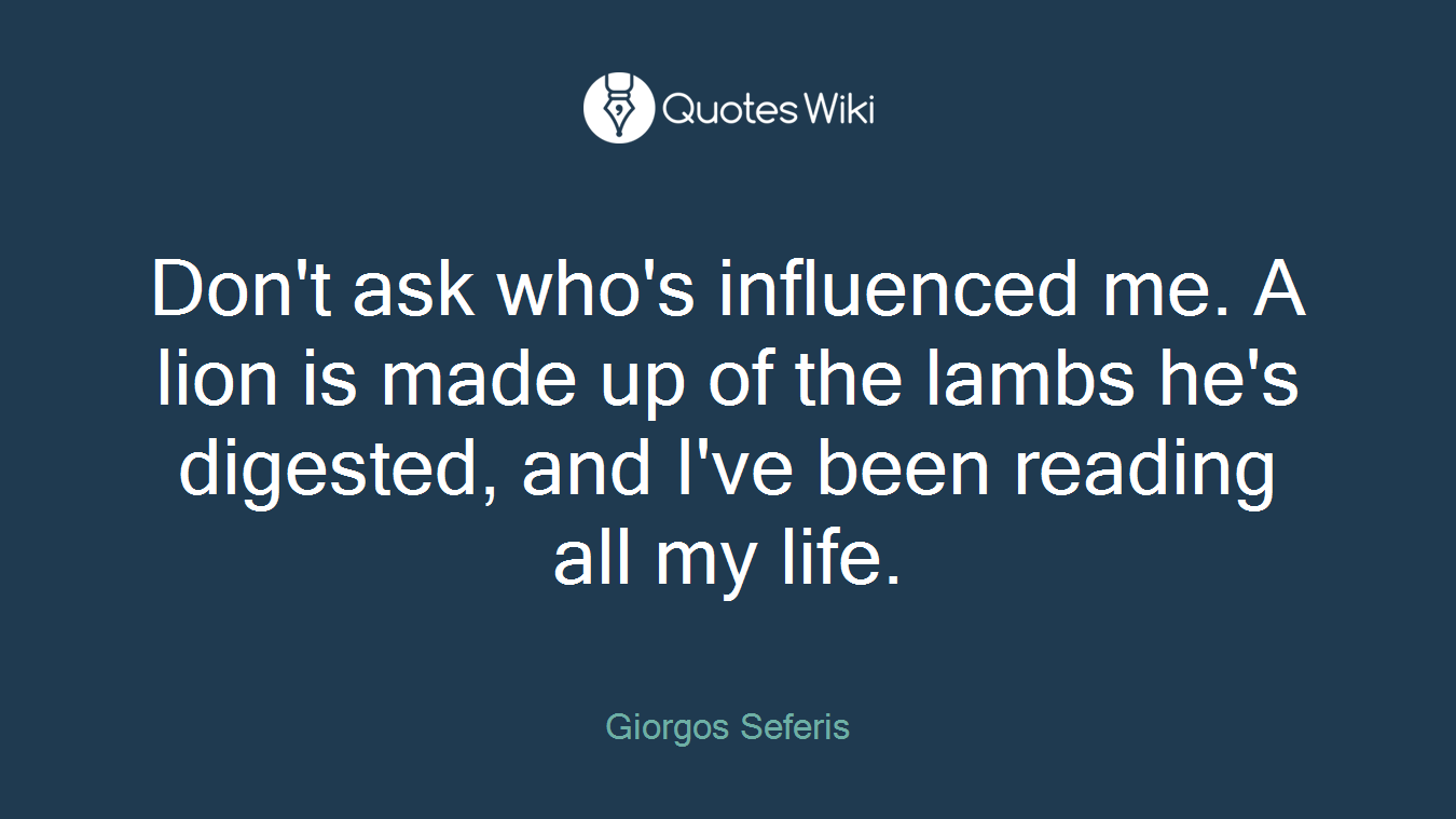 Don't ask who's influenced me. A lion is made up of the lambs he's digested, and I've been reading all my life.
