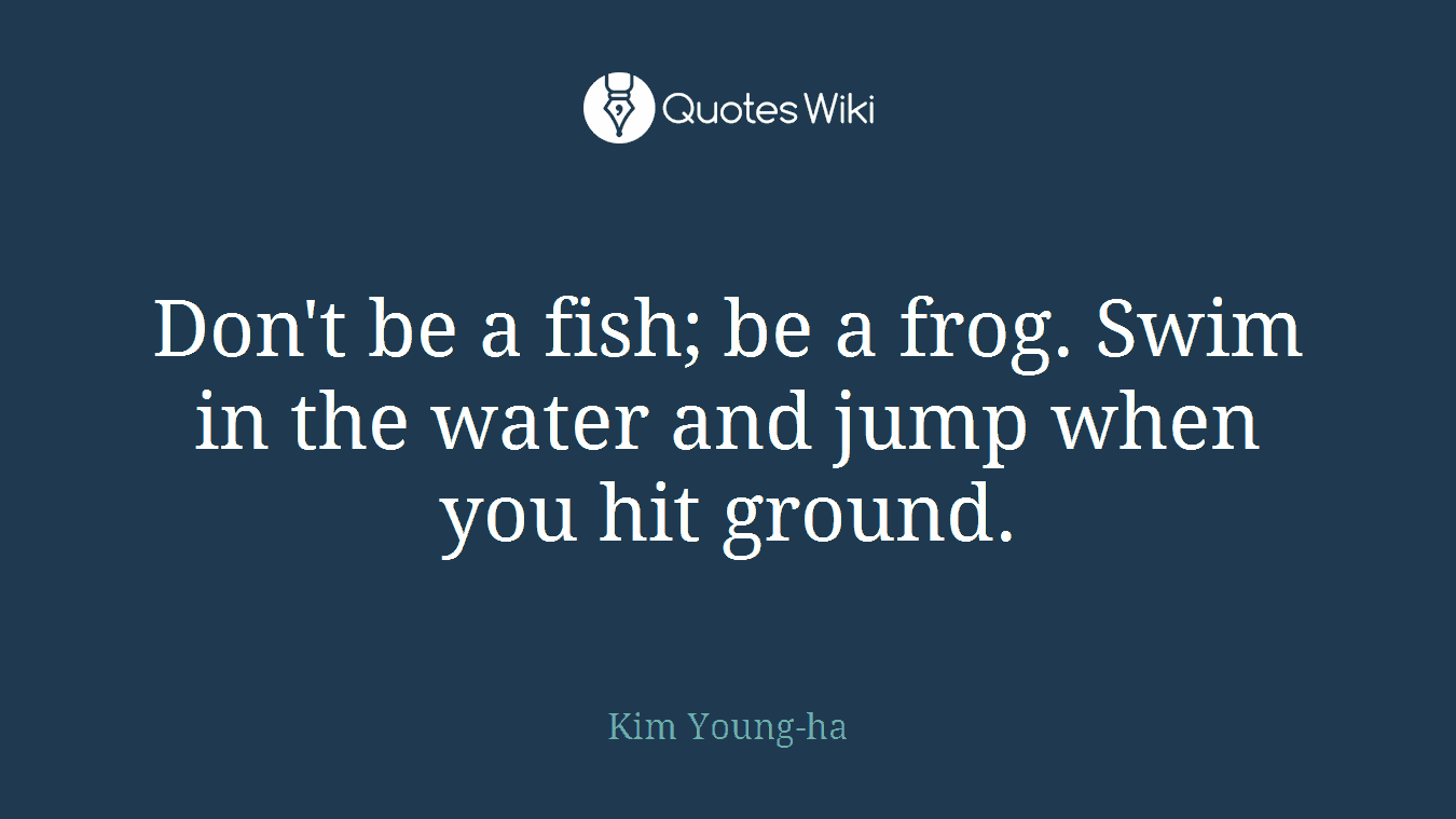 Don't be a fish; be a frog. Swim in the water and jump when you hit ground.