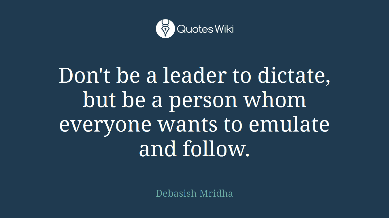 Don't be a leader to dictate, but be a person whom everyone wants to emulate and follow.