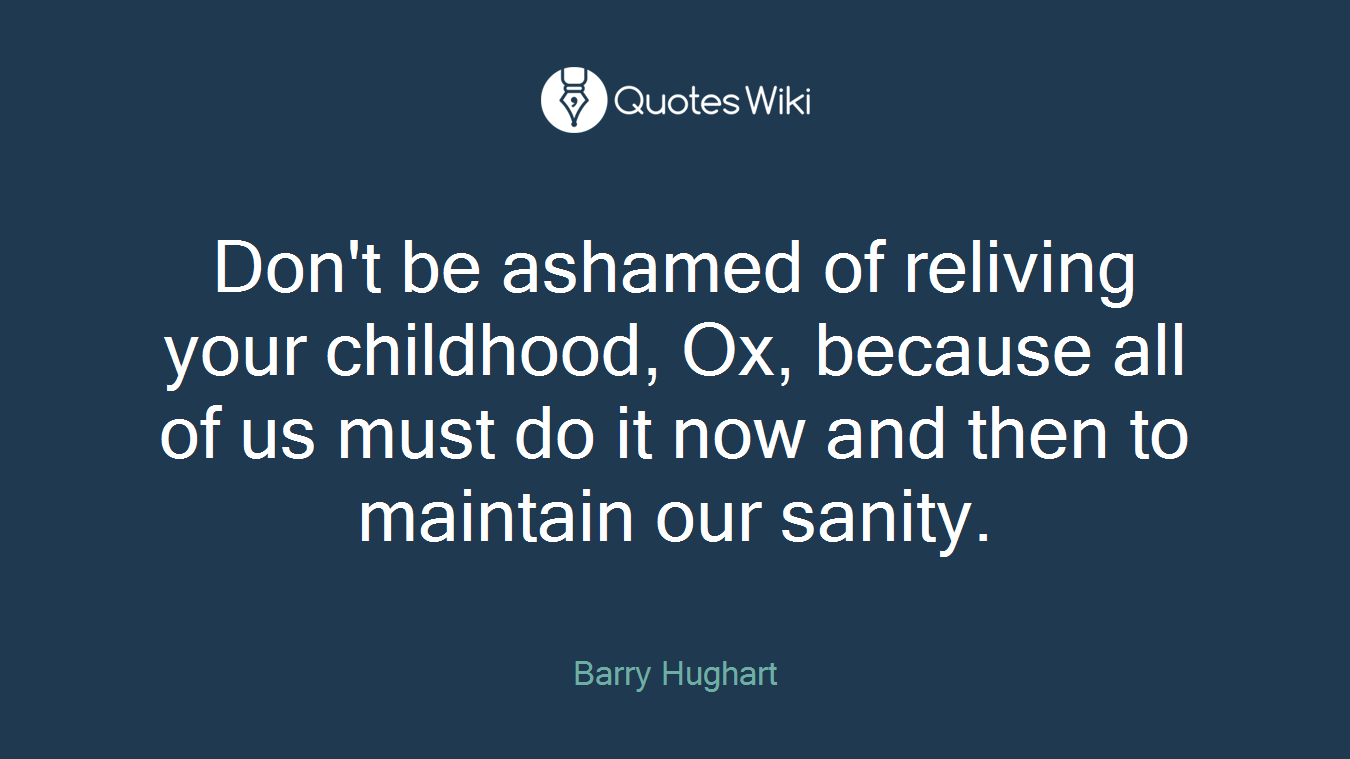 Don't be ashamed of reliving your childhood, Ox, because all of us must do it now and then to maintain our sanity.