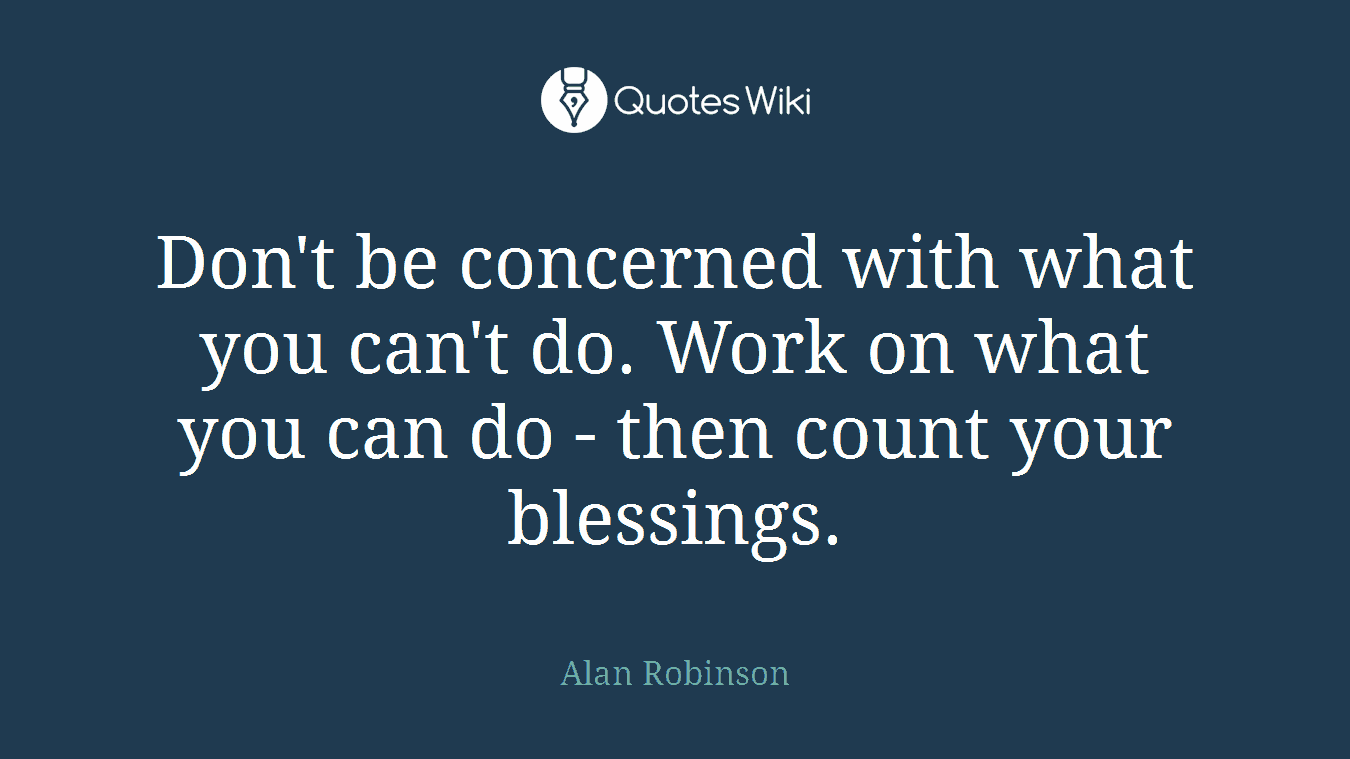 Don't be concerned with what you can't do. Work on what you can do - then count your blessings.