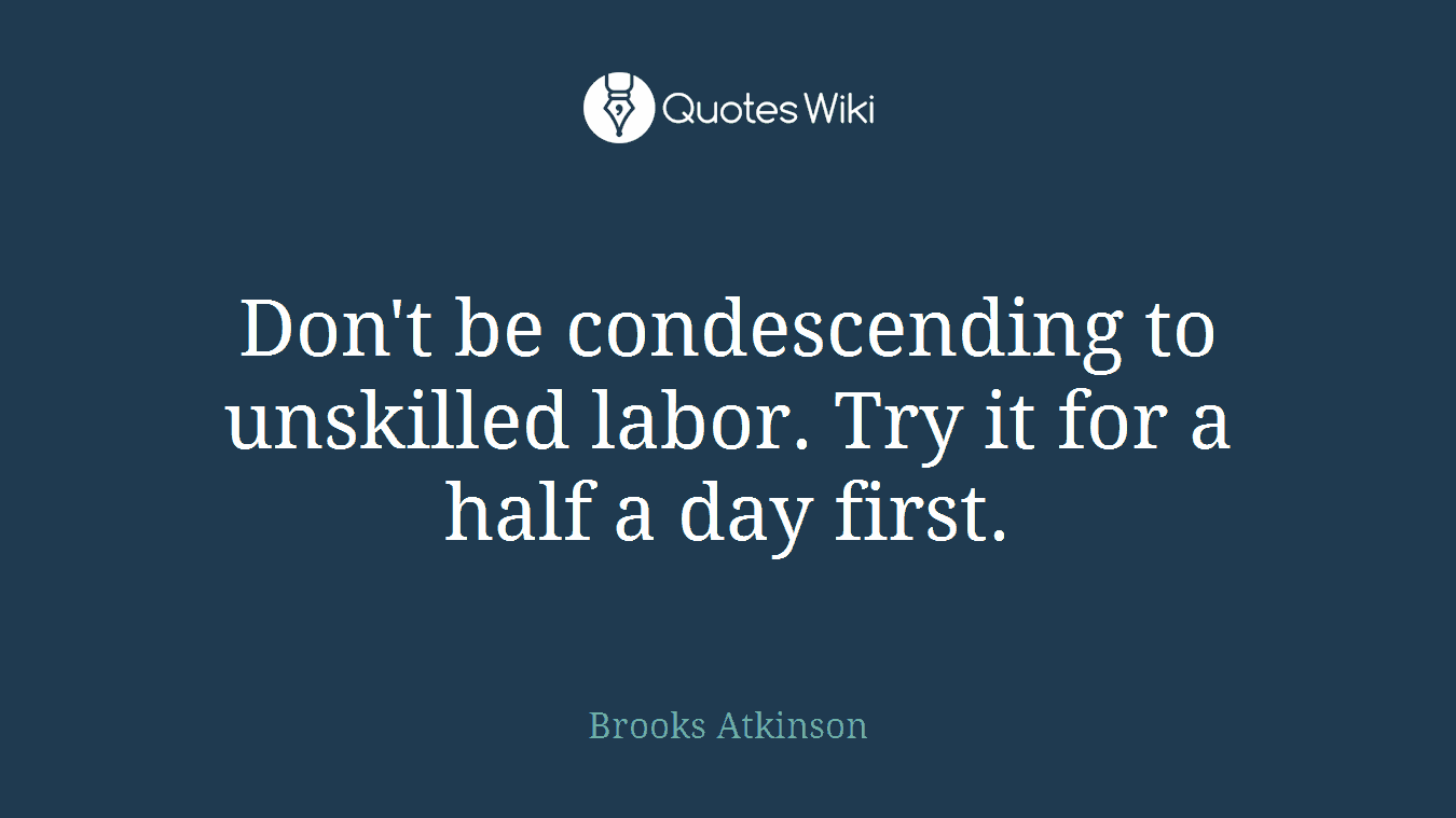 Don't be condescending to unskilled labor. Try it for a half a day first.