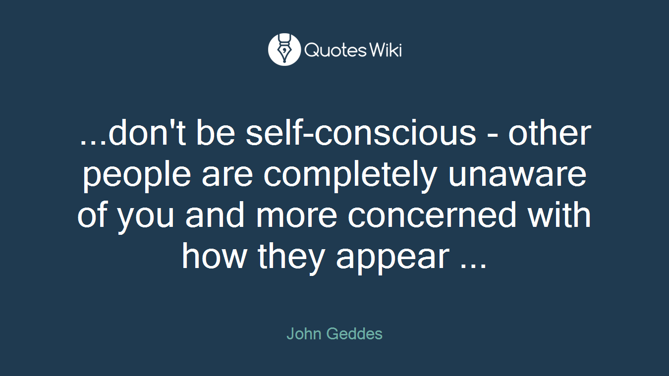 ...don't be self-conscious - other people are completely unaware of you and more concerned with how they appear ...
