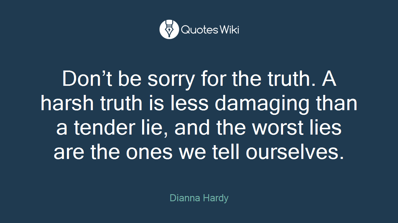 Don’t be sorry for the truth. A harsh truth is less damaging than a tender lie, and the worst lies are the ones we tell ourselves.