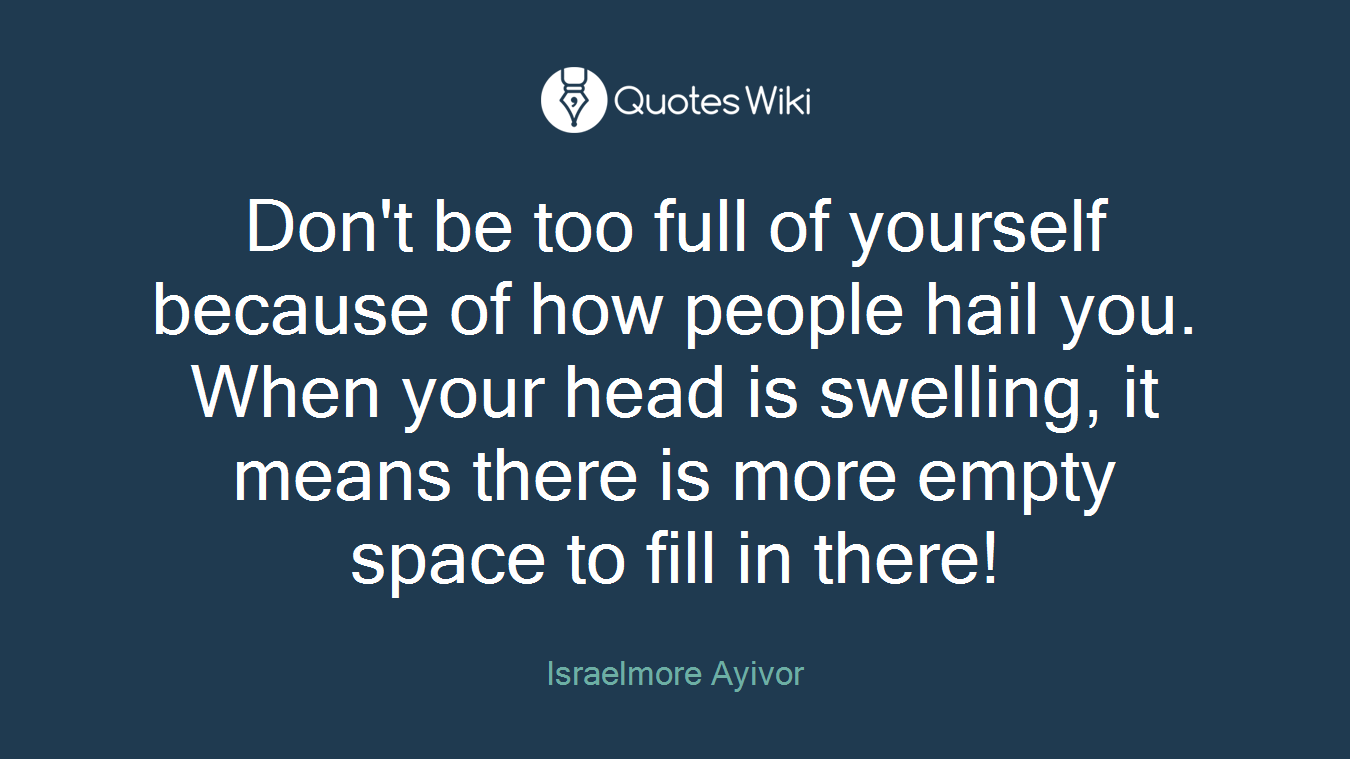 Don't be too full of yourself because of how people hail you. When your head is swelling, it means there is more empty space to fill in there!