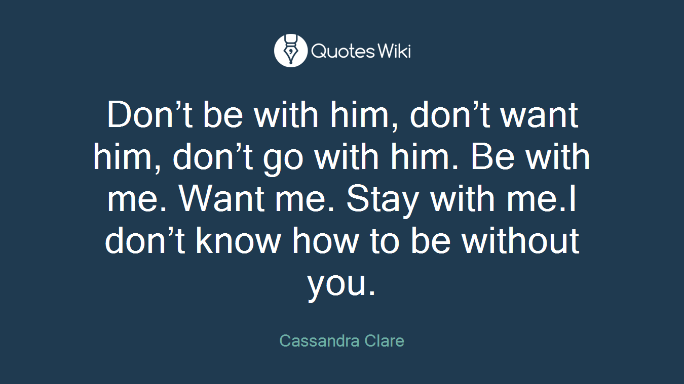 Don’t be with him, don’t want him, don’t go with him. Be with me. Want me. Stay with me.I don’t know how to be without you.