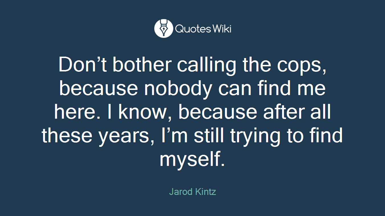 Don’t bother calling the cops, because nobody can find me here. I know, because after all these years, I’m still trying to find myself.