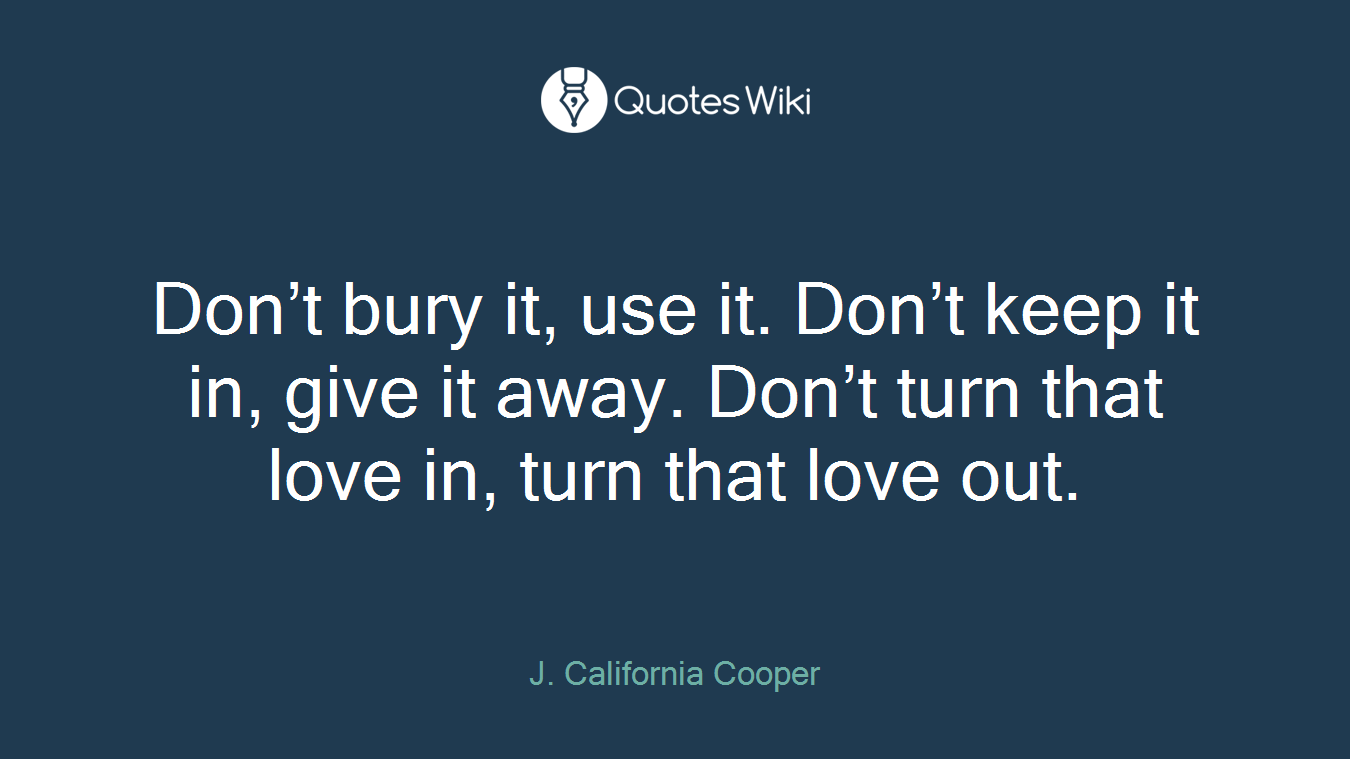 Don’t bury it, use it. Don’t keep it in, give it away. Don’t turn that love in, turn that love out.