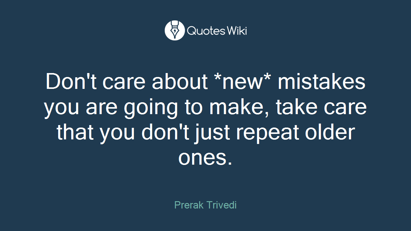 Don't care about *new* mistakes you are going to make, take care that you don't just repeat older ones.