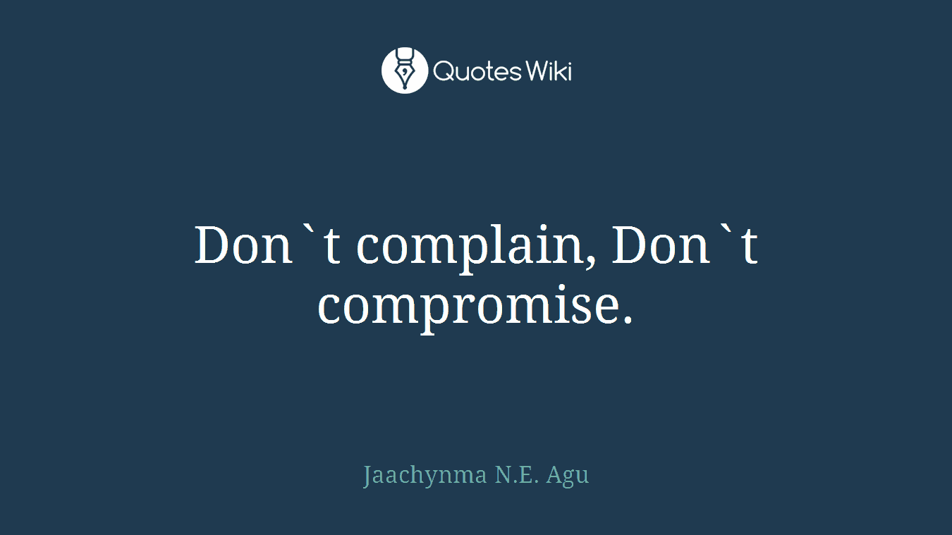 Don`t complain, Don`t compromise.
