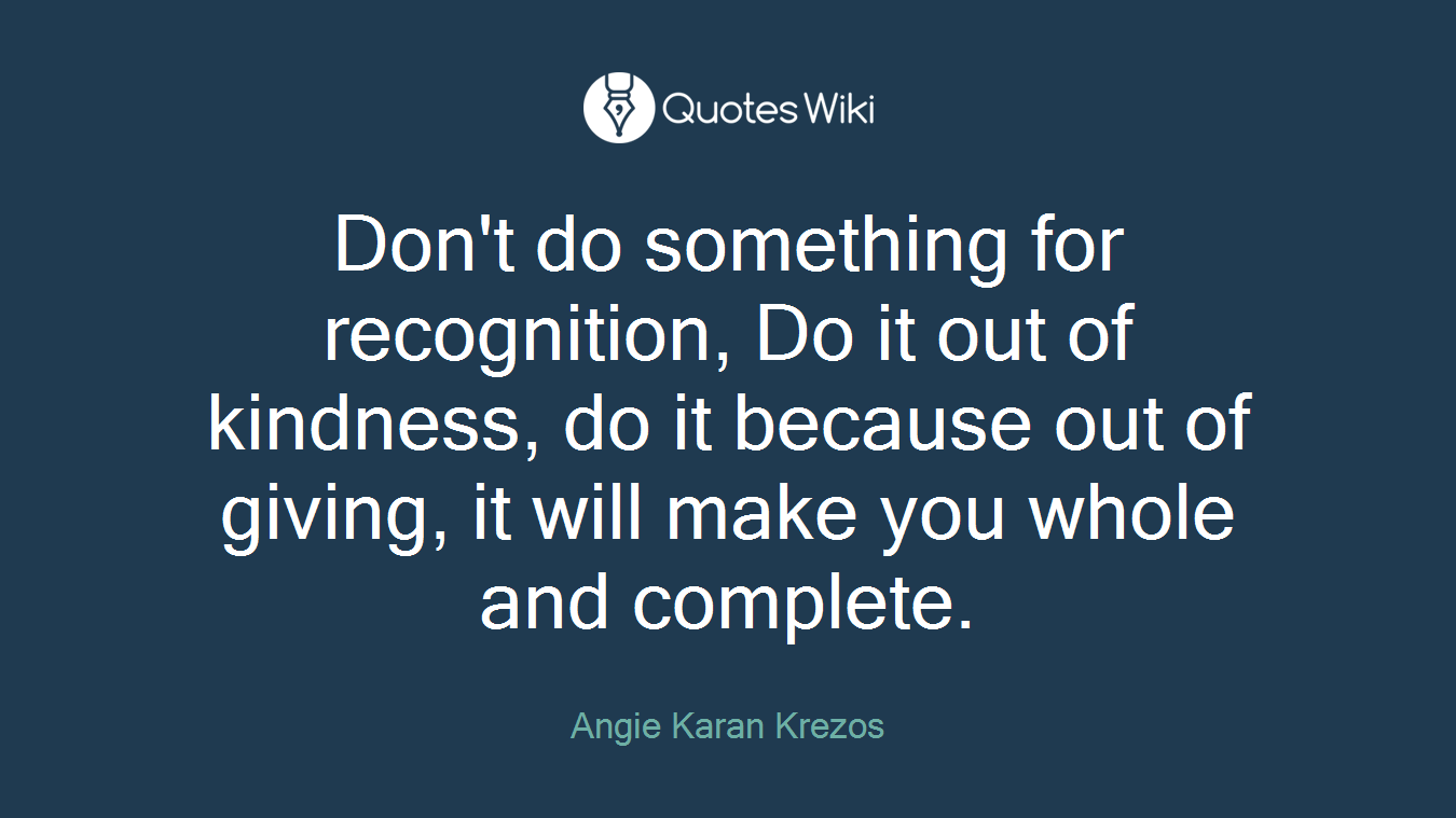 Don't do something for recognition, Do it out of kindness, do it because out of giving, it will make you whole and complete.