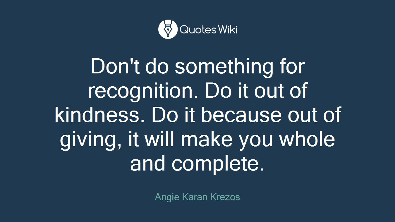 Don't do something for recognition. Do it out of kindness. Do it because out of giving, it will make you whole and complete.