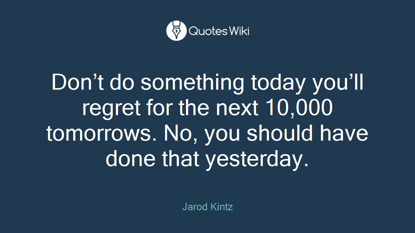 Don’t do something today you’ll regret for the next 10,000 tomorrows. No, you should have done that yesterday.