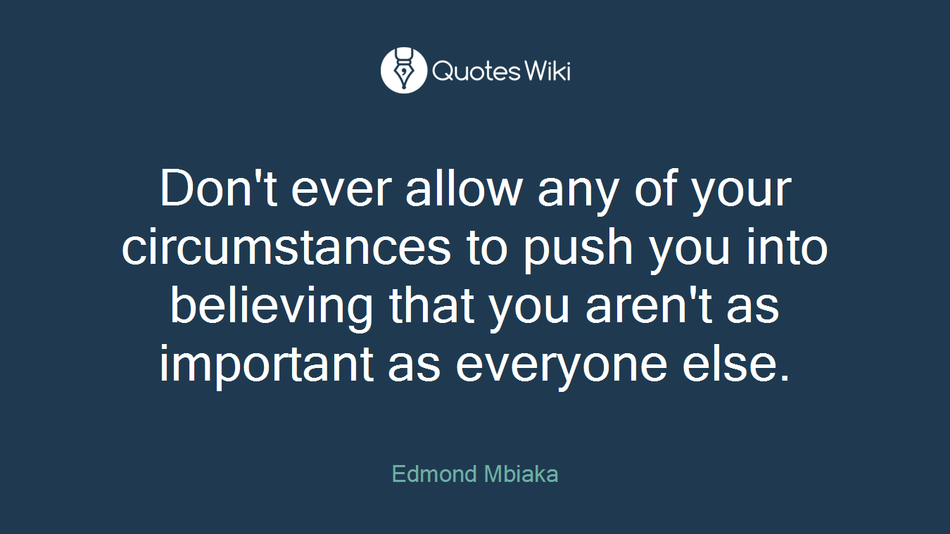 Don't ever allow any of your circumstances to push you into believing that you aren't as important as everyone else.