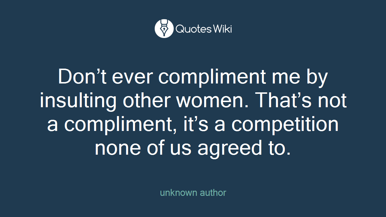 Don’t ever compliment me by insulting other women. That’s not a compliment, it’s a competition none of us agreed to.