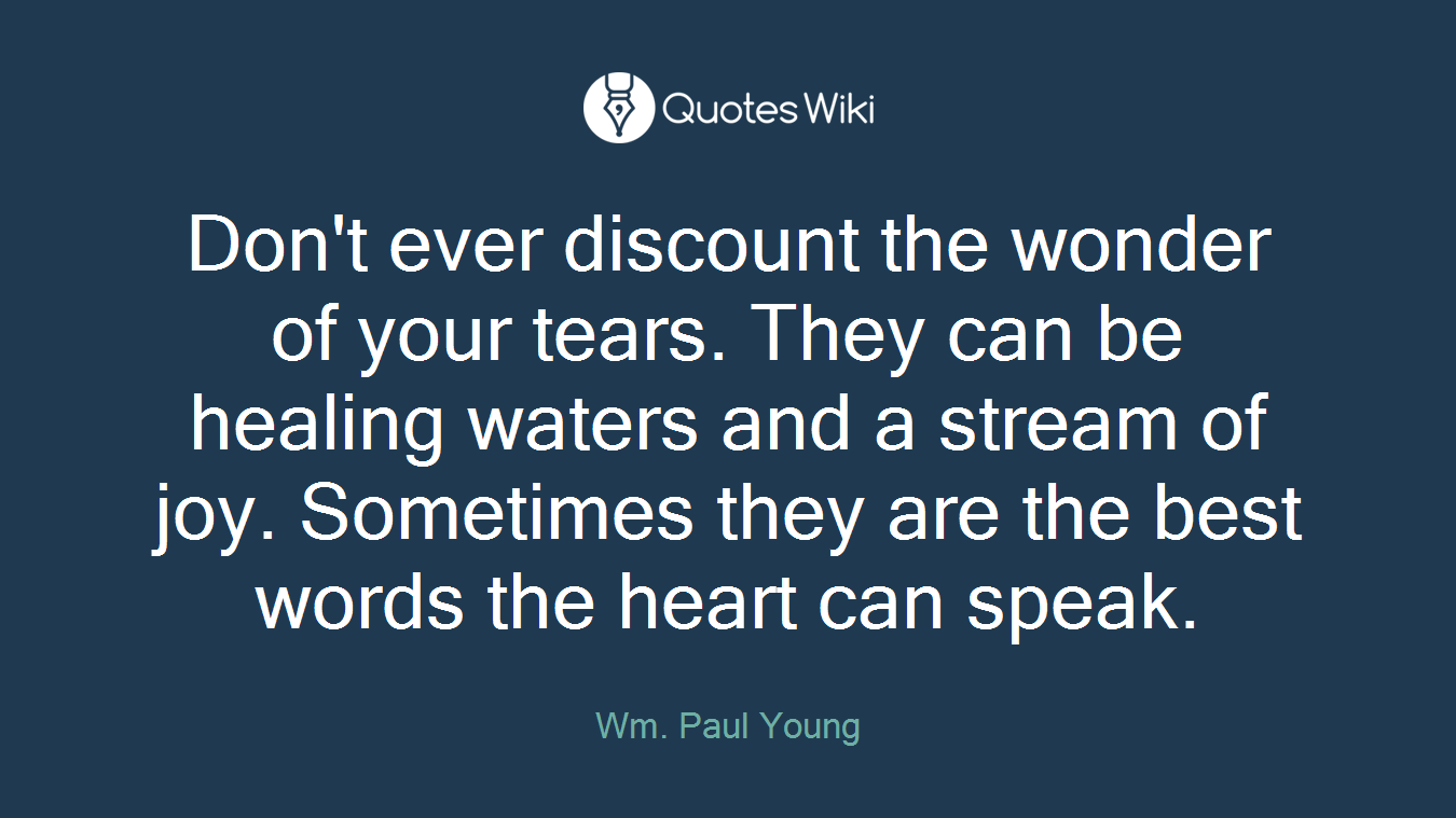 Don't ever discount the wonder of your tears. They can be healing waters and a stream of joy. Sometimes they are the best words the heart can speak.