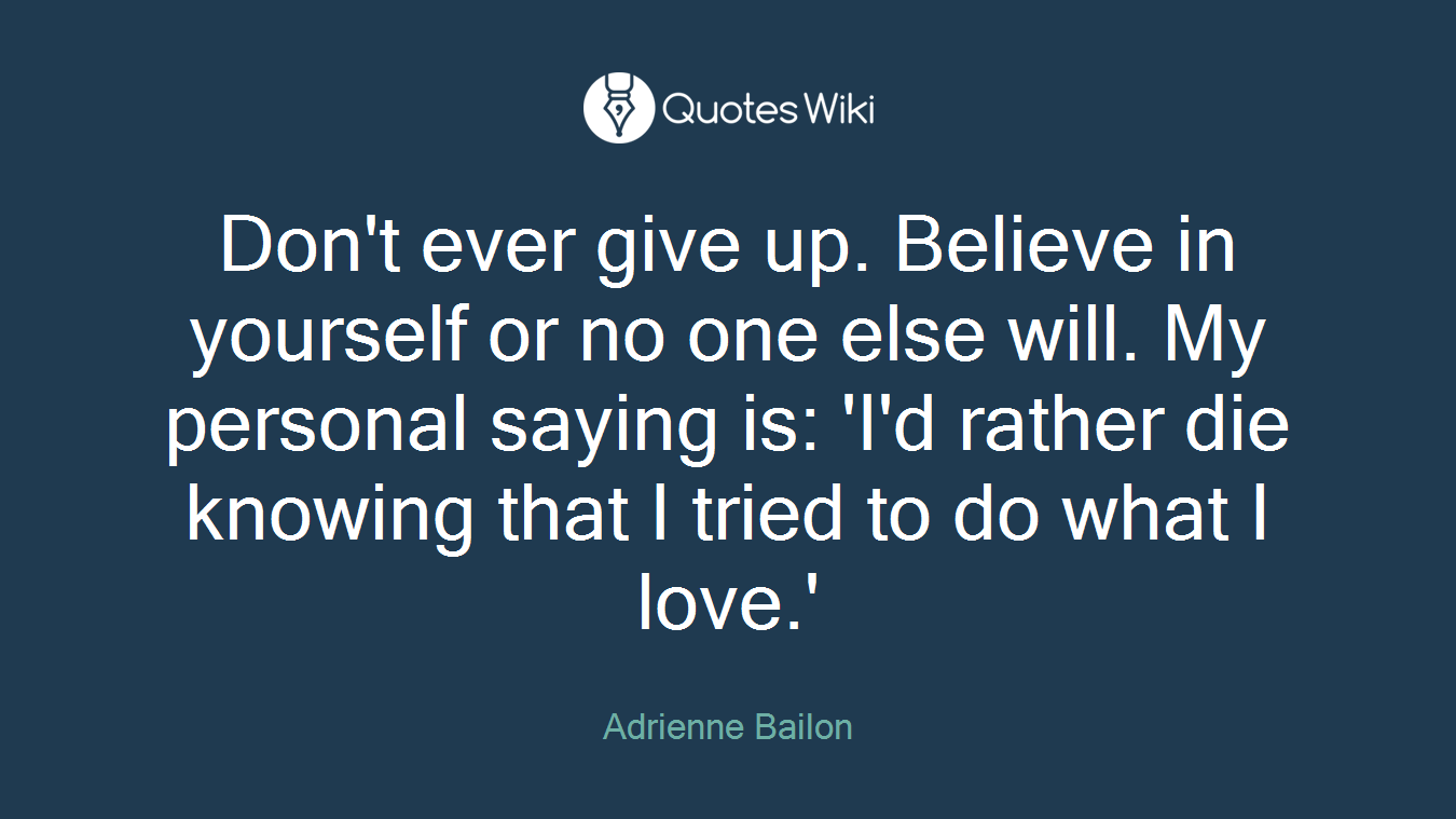 Don't ever give up. Believe in yourself or no one else will. My personal saying is: 'I'd rather die knowing that I tried to do what I love.'