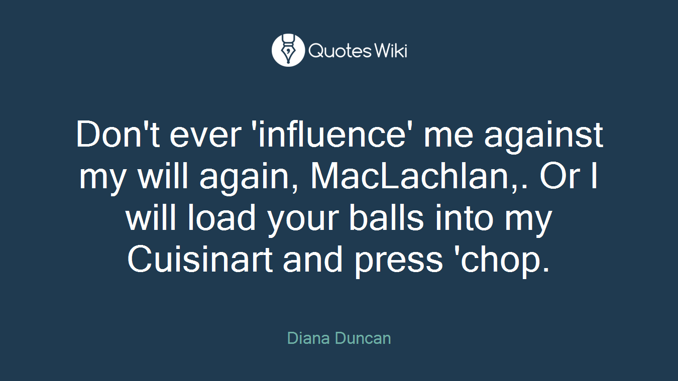 Don't ever 'influence' me against my will again, MacLachlan,. Or I will load your balls into my Cuisinart and press 'chop.