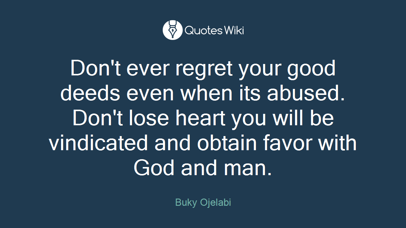 Don't ever regret your good deeds even when its abused. Don't lose heart you will be vindicated and obtain favor with God and man.