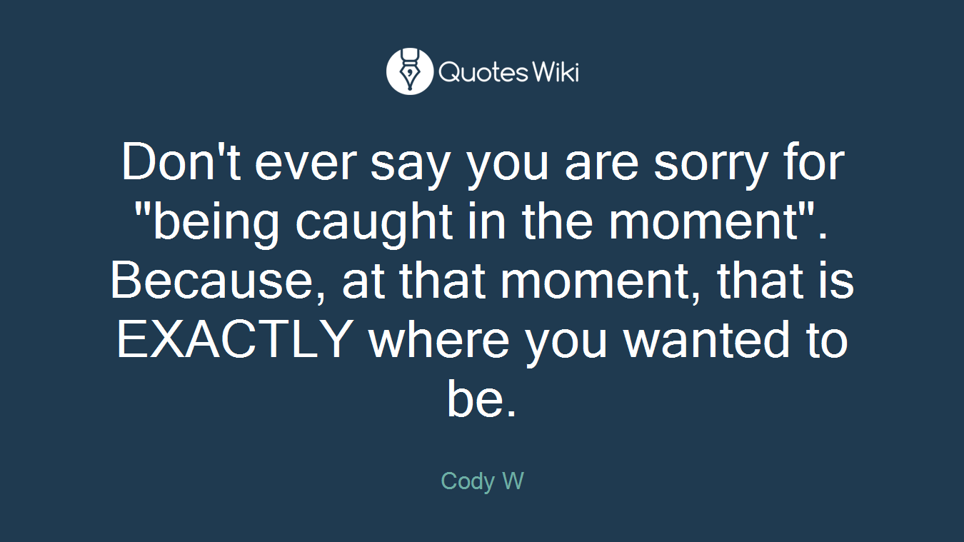 Don't ever say you are sorry for "being caught in the moment". Because, at that moment, that is EXACTLY where you wanted to be.