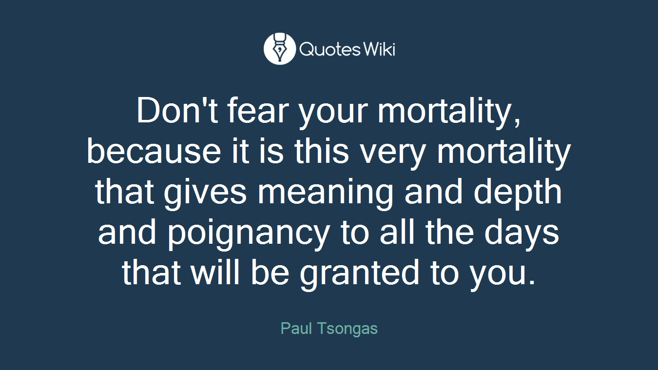 Don't fear your mortality, because it is this very mortality that gives meaning and depth and poignancy to all the days that will be granted to you.
