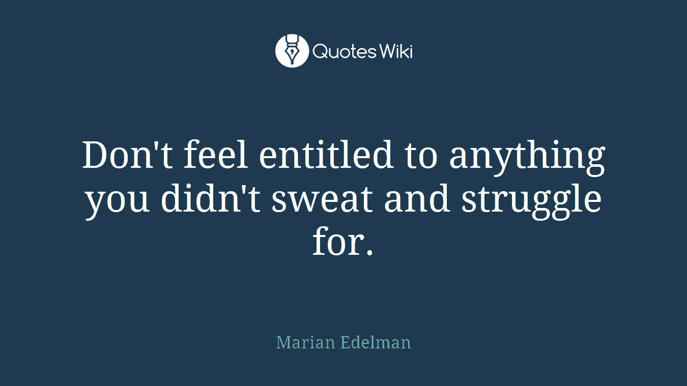 Don't feel entitled to anything you didn't sweat and struggle for.